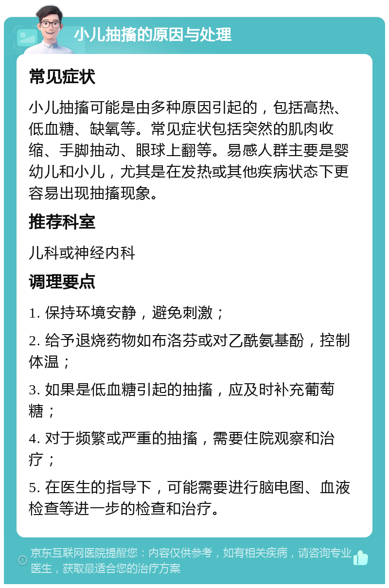 小儿抽搐的原因与处理 常见症状 小儿抽搐可能是由多种原因引起的，包括高热、低血糖、缺氧等。常见症状包括突然的肌肉收缩、手脚抽动、眼球上翻等。易感人群主要是婴幼儿和小儿，尤其是在发热或其他疾病状态下更容易出现抽搐现象。 推荐科室 儿科或神经内科 调理要点 1. 保持环境安静，避免刺激； 2. 给予退烧药物如布洛芬或对乙酰氨基酚，控制体温； 3. 如果是低血糖引起的抽搐，应及时补充葡萄糖； 4. 对于频繁或严重的抽搐，需要住院观察和治疗； 5. 在医生的指导下，可能需要进行脑电图、血液检查等进一步的检查和治疗。