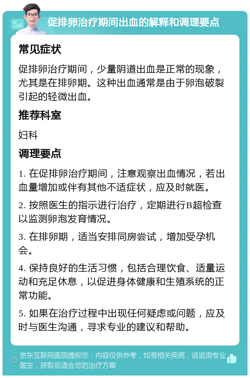 促排卵治疗期间出血的解释和调理要点 常见症状 促排卵治疗期间，少量阴道出血是正常的现象，尤其是在排卵期。这种出血通常是由于卵泡破裂引起的轻微出血。 推荐科室 妇科 调理要点 1. 在促排卵治疗期间，注意观察出血情况，若出血量增加或伴有其他不适症状，应及时就医。 2. 按照医生的指示进行治疗，定期进行B超检查以监测卵泡发育情况。 3. 在排卵期，适当安排同房尝试，增加受孕机会。 4. 保持良好的生活习惯，包括合理饮食、适量运动和充足休息，以促进身体健康和生殖系统的正常功能。 5. 如果在治疗过程中出现任何疑虑或问题，应及时与医生沟通，寻求专业的建议和帮助。