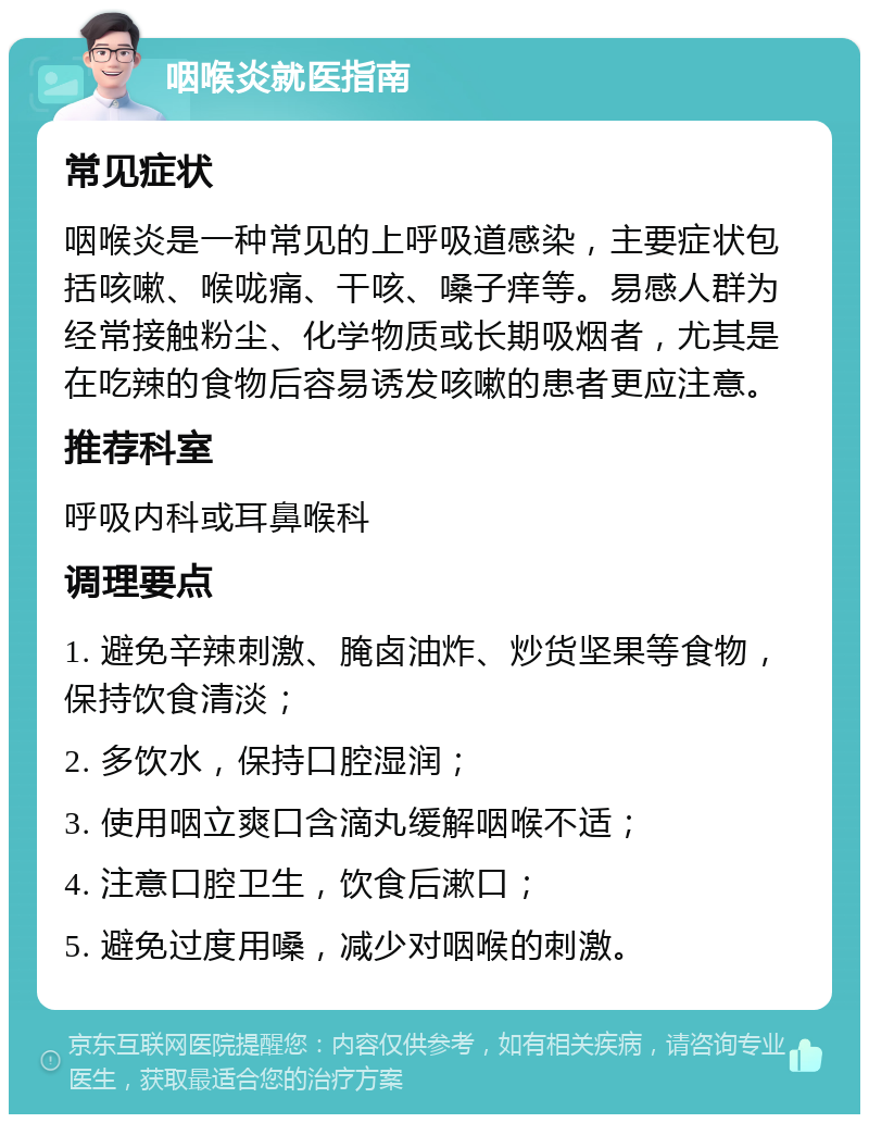 咽喉炎就医指南 常见症状 咽喉炎是一种常见的上呼吸道感染，主要症状包括咳嗽、喉咙痛、干咳、嗓子痒等。易感人群为经常接触粉尘、化学物质或长期吸烟者，尤其是在吃辣的食物后容易诱发咳嗽的患者更应注意。 推荐科室 呼吸内科或耳鼻喉科 调理要点 1. 避免辛辣刺激、腌卤油炸、炒货坚果等食物，保持饮食清淡； 2. 多饮水，保持口腔湿润； 3. 使用咽立爽口含滴丸缓解咽喉不适； 4. 注意口腔卫生，饮食后漱口； 5. 避免过度用嗓，减少对咽喉的刺激。