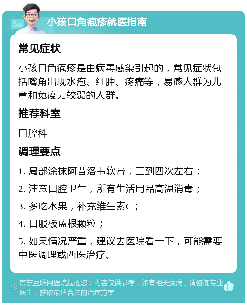 小孩口角疱疹就医指南 常见症状 小孩口角疱疹是由病毒感染引起的，常见症状包括嘴角出现水疱、红肿、疼痛等，易感人群为儿童和免疫力较弱的人群。 推荐科室 口腔科 调理要点 1. 局部涂抹阿昔洛韦软膏，三到四次左右； 2. 注意口腔卫生，所有生活用品高温消毒； 3. 多吃水果，补充维生素C； 4. 口服板蓝根颗粒； 5. 如果情况严重，建议去医院看一下，可能需要中医调理或西医治疗。