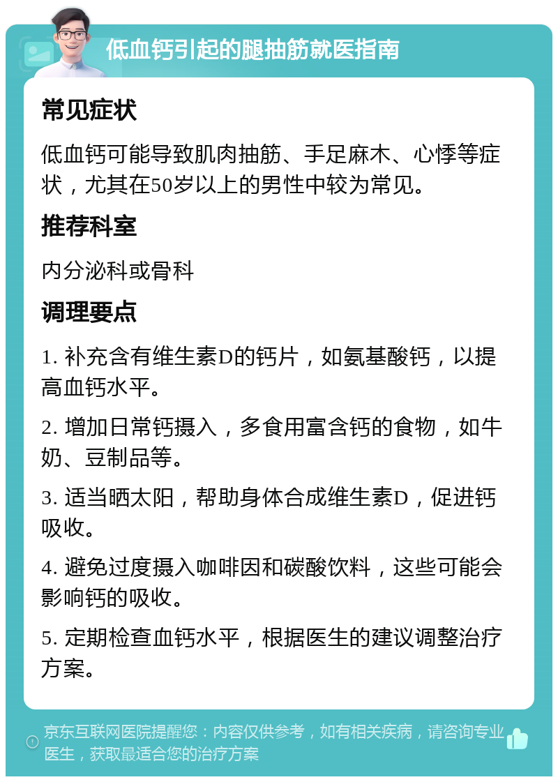 低血钙引起的腿抽筋就医指南 常见症状 低血钙可能导致肌肉抽筋、手足麻木、心悸等症状，尤其在50岁以上的男性中较为常见。 推荐科室 内分泌科或骨科 调理要点 1. 补充含有维生素D的钙片，如氨基酸钙，以提高血钙水平。 2. 增加日常钙摄入，多食用富含钙的食物，如牛奶、豆制品等。 3. 适当晒太阳，帮助身体合成维生素D，促进钙吸收。 4. 避免过度摄入咖啡因和碳酸饮料，这些可能会影响钙的吸收。 5. 定期检查血钙水平，根据医生的建议调整治疗方案。