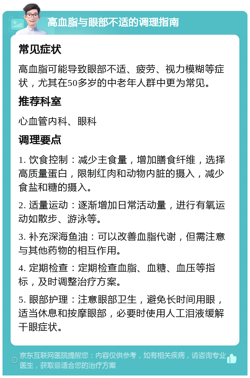 高血脂与眼部不适的调理指南 常见症状 高血脂可能导致眼部不适、疲劳、视力模糊等症状，尤其在50多岁的中老年人群中更为常见。 推荐科室 心血管内科、眼科 调理要点 1. 饮食控制：减少主食量，增加膳食纤维，选择高质量蛋白，限制红肉和动物内脏的摄入，减少食盐和糖的摄入。 2. 适量运动：逐渐增加日常活动量，进行有氧运动如散步、游泳等。 3. 补充深海鱼油：可以改善血脂代谢，但需注意与其他药物的相互作用。 4. 定期检查：定期检查血脂、血糖、血压等指标，及时调整治疗方案。 5. 眼部护理：注意眼部卫生，避免长时间用眼，适当休息和按摩眼部，必要时使用人工泪液缓解干眼症状。