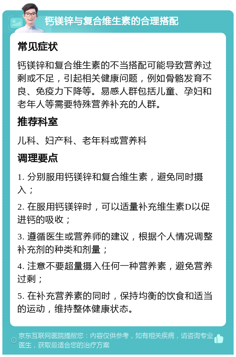 钙镁锌与复合维生素的合理搭配 常见症状 钙镁锌和复合维生素的不当搭配可能导致营养过剩或不足，引起相关健康问题，例如骨骼发育不良、免疫力下降等。易感人群包括儿童、孕妇和老年人等需要特殊营养补充的人群。 推荐科室 儿科、妇产科、老年科或营养科 调理要点 1. 分别服用钙镁锌和复合维生素，避免同时摄入； 2. 在服用钙镁锌时，可以适量补充维生素D以促进钙的吸收； 3. 遵循医生或营养师的建议，根据个人情况调整补充剂的种类和剂量； 4. 注意不要超量摄入任何一种营养素，避免营养过剩； 5. 在补充营养素的同时，保持均衡的饮食和适当的运动，维持整体健康状态。