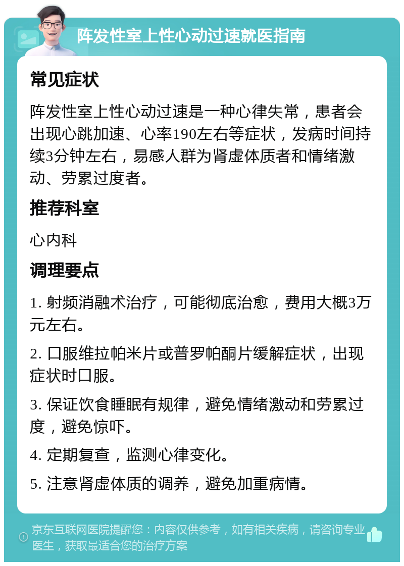 阵发性室上性心动过速就医指南 常见症状 阵发性室上性心动过速是一种心律失常，患者会出现心跳加速、心率190左右等症状，发病时间持续3分钟左右，易感人群为肾虚体质者和情绪激动、劳累过度者。 推荐科室 心内科 调理要点 1. 射频消融术治疗，可能彻底治愈，费用大概3万元左右。 2. 口服维拉帕米片或普罗帕酮片缓解症状，出现症状时口服。 3. 保证饮食睡眠有规律，避免情绪激动和劳累过度，避免惊吓。 4. 定期复查，监测心律变化。 5. 注意肾虚体质的调养，避免加重病情。