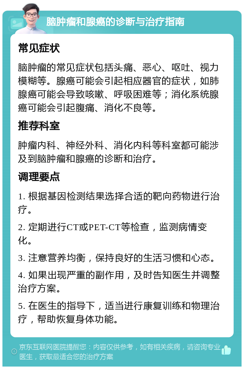 脑肿瘤和腺癌的诊断与治疗指南 常见症状 脑肿瘤的常见症状包括头痛、恶心、呕吐、视力模糊等。腺癌可能会引起相应器官的症状，如肺腺癌可能会导致咳嗽、呼吸困难等；消化系统腺癌可能会引起腹痛、消化不良等。 推荐科室 肿瘤内科、神经外科、消化内科等科室都可能涉及到脑肿瘤和腺癌的诊断和治疗。 调理要点 1. 根据基因检测结果选择合适的靶向药物进行治疗。 2. 定期进行CT或PET-CT等检查，监测病情变化。 3. 注意营养均衡，保持良好的生活习惯和心态。 4. 如果出现严重的副作用，及时告知医生并调整治疗方案。 5. 在医生的指导下，适当进行康复训练和物理治疗，帮助恢复身体功能。