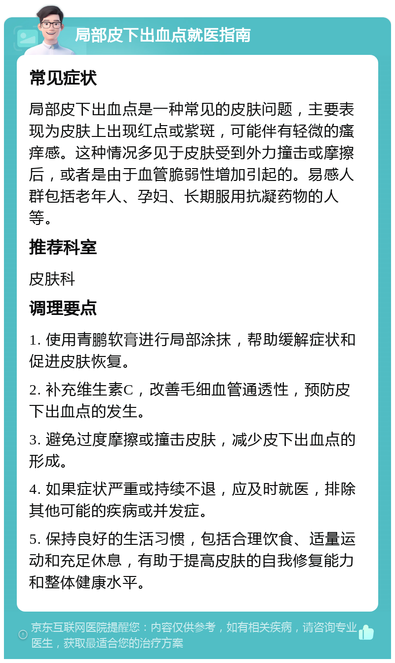 局部皮下出血点就医指南 常见症状 局部皮下出血点是一种常见的皮肤问题，主要表现为皮肤上出现红点或紫斑，可能伴有轻微的瘙痒感。这种情况多见于皮肤受到外力撞击或摩擦后，或者是由于血管脆弱性增加引起的。易感人群包括老年人、孕妇、长期服用抗凝药物的人等。 推荐科室 皮肤科 调理要点 1. 使用青鹏软膏进行局部涂抹，帮助缓解症状和促进皮肤恢复。 2. 补充维生素C，改善毛细血管通透性，预防皮下出血点的发生。 3. 避免过度摩擦或撞击皮肤，减少皮下出血点的形成。 4. 如果症状严重或持续不退，应及时就医，排除其他可能的疾病或并发症。 5. 保持良好的生活习惯，包括合理饮食、适量运动和充足休息，有助于提高皮肤的自我修复能力和整体健康水平。