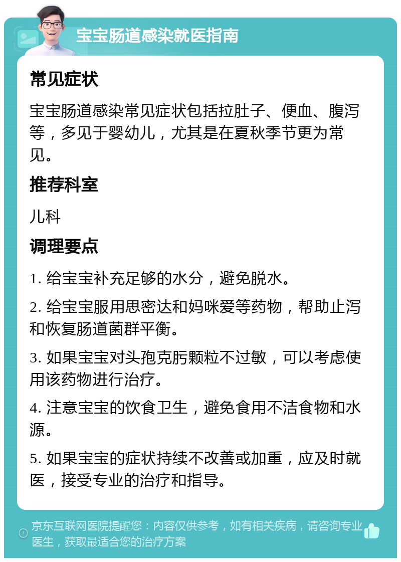 宝宝肠道感染就医指南 常见症状 宝宝肠道感染常见症状包括拉肚子、便血、腹泻等，多见于婴幼儿，尤其是在夏秋季节更为常见。 推荐科室 儿科 调理要点 1. 给宝宝补充足够的水分，避免脱水。 2. 给宝宝服用思密达和妈咪爱等药物，帮助止泻和恢复肠道菌群平衡。 3. 如果宝宝对头孢克肟颗粒不过敏，可以考虑使用该药物进行治疗。 4. 注意宝宝的饮食卫生，避免食用不洁食物和水源。 5. 如果宝宝的症状持续不改善或加重，应及时就医，接受专业的治疗和指导。