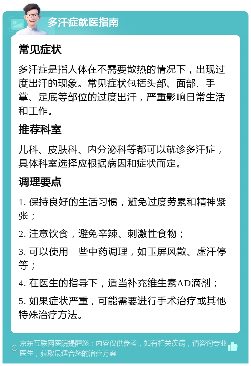 多汗症就医指南 常见症状 多汗症是指人体在不需要散热的情况下，出现过度出汗的现象。常见症状包括头部、面部、手掌、足底等部位的过度出汗，严重影响日常生活和工作。 推荐科室 儿科、皮肤科、内分泌科等都可以就诊多汗症，具体科室选择应根据病因和症状而定。 调理要点 1. 保持良好的生活习惯，避免过度劳累和精神紧张； 2. 注意饮食，避免辛辣、刺激性食物； 3. 可以使用一些中药调理，如玉屏风散、虚汗停等； 4. 在医生的指导下，适当补充维生素AD滴剂； 5. 如果症状严重，可能需要进行手术治疗或其他特殊治疗方法。