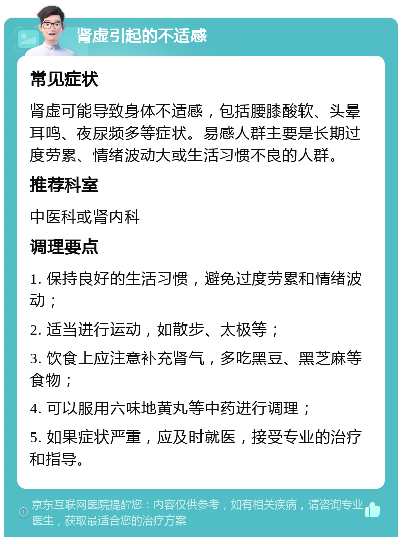 肾虚引起的不适感 常见症状 肾虚可能导致身体不适感，包括腰膝酸软、头晕耳鸣、夜尿频多等症状。易感人群主要是长期过度劳累、情绪波动大或生活习惯不良的人群。 推荐科室 中医科或肾内科 调理要点 1. 保持良好的生活习惯，避免过度劳累和情绪波动； 2. 适当进行运动，如散步、太极等； 3. 饮食上应注意补充肾气，多吃黑豆、黑芝麻等食物； 4. 可以服用六味地黄丸等中药进行调理； 5. 如果症状严重，应及时就医，接受专业的治疗和指导。