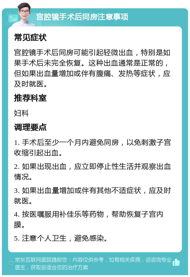 宫腔镜手术后同房注意事项 常见症状 宫腔镜手术后同房可能引起轻微出血，特别是如果手术后未完全恢复。这种出血通常是正常的，但如果出血量增加或伴有腹痛、发热等症状，应及时就医。 推荐科室 妇科 调理要点 1. 手术后至少一个月内避免同房，以免刺激子宫收缩引起出血。 2. 如果出现出血，应立即停止性生活并观察出血情况。 3. 如果出血量增加或伴有其他不适症状，应及时就医。 4. 按医嘱服用补佳乐等药物，帮助恢复子宫内膜。 5. 注意个人卫生，避免感染。