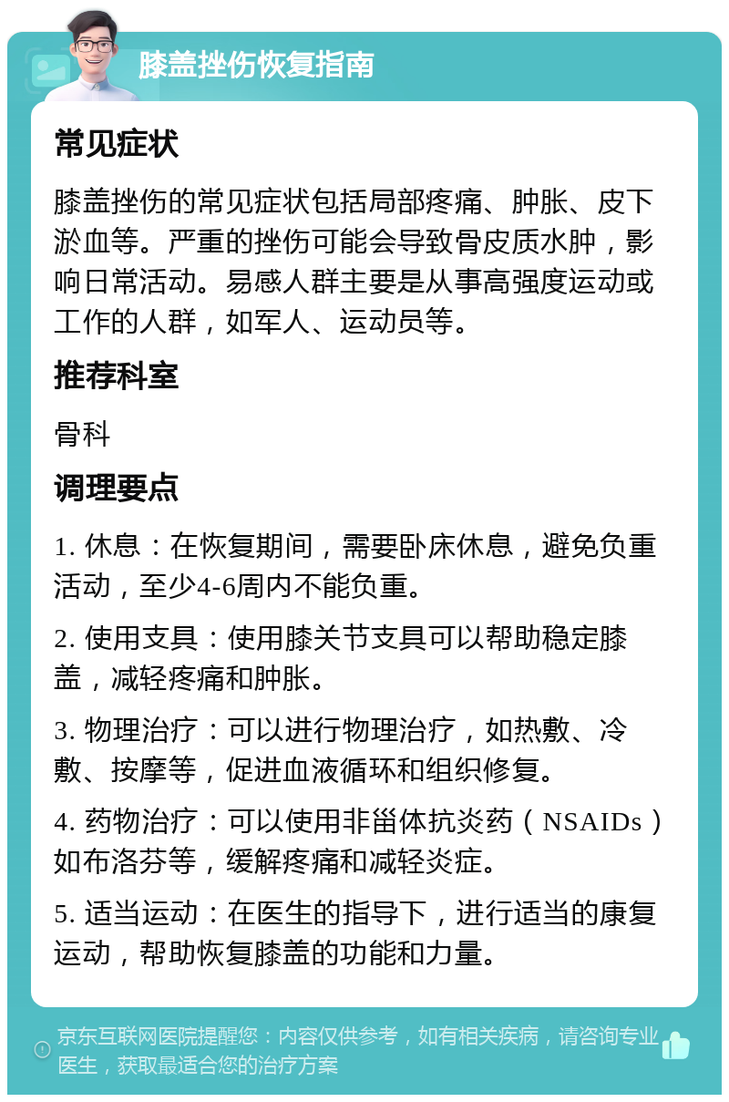 膝盖挫伤恢复指南 常见症状 膝盖挫伤的常见症状包括局部疼痛、肿胀、皮下淤血等。严重的挫伤可能会导致骨皮质水肿，影响日常活动。易感人群主要是从事高强度运动或工作的人群，如军人、运动员等。 推荐科室 骨科 调理要点 1. 休息：在恢复期间，需要卧床休息，避免负重活动，至少4-6周内不能负重。 2. 使用支具：使用膝关节支具可以帮助稳定膝盖，减轻疼痛和肿胀。 3. 物理治疗：可以进行物理治疗，如热敷、冷敷、按摩等，促进血液循环和组织修复。 4. 药物治疗：可以使用非甾体抗炎药（NSAIDs）如布洛芬等，缓解疼痛和减轻炎症。 5. 适当运动：在医生的指导下，进行适当的康复运动，帮助恢复膝盖的功能和力量。