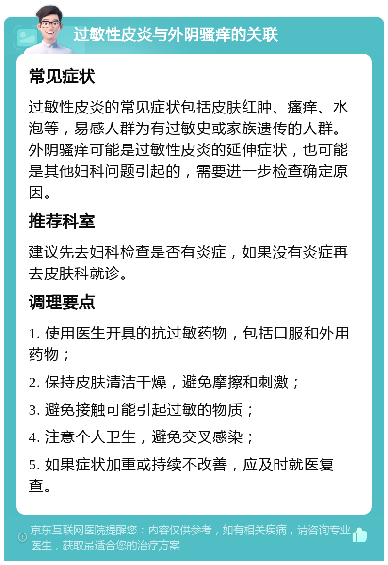 过敏性皮炎与外阴骚痒的关联 常见症状 过敏性皮炎的常见症状包括皮肤红肿、瘙痒、水泡等，易感人群为有过敏史或家族遗传的人群。外阴骚痒可能是过敏性皮炎的延伸症状，也可能是其他妇科问题引起的，需要进一步检查确定原因。 推荐科室 建议先去妇科检查是否有炎症，如果没有炎症再去皮肤科就诊。 调理要点 1. 使用医生开具的抗过敏药物，包括口服和外用药物； 2. 保持皮肤清洁干燥，避免摩擦和刺激； 3. 避免接触可能引起过敏的物质； 4. 注意个人卫生，避免交叉感染； 5. 如果症状加重或持续不改善，应及时就医复查。