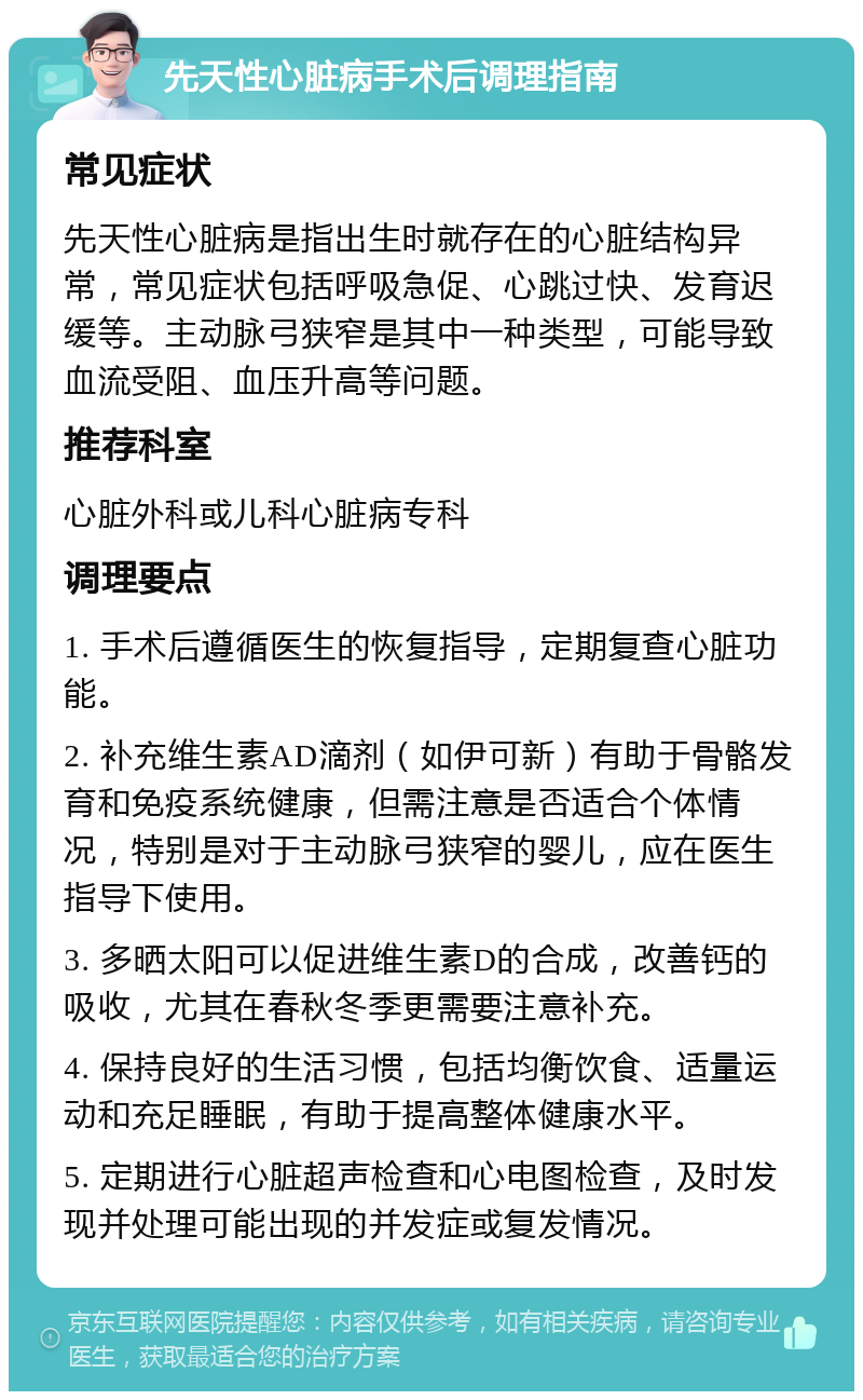 先天性心脏病手术后调理指南 常见症状 先天性心脏病是指出生时就存在的心脏结构异常，常见症状包括呼吸急促、心跳过快、发育迟缓等。主动脉弓狭窄是其中一种类型，可能导致血流受阻、血压升高等问题。 推荐科室 心脏外科或儿科心脏病专科 调理要点 1. 手术后遵循医生的恢复指导，定期复查心脏功能。 2. 补充维生素AD滴剂（如伊可新）有助于骨骼发育和免疫系统健康，但需注意是否适合个体情况，特别是对于主动脉弓狭窄的婴儿，应在医生指导下使用。 3. 多晒太阳可以促进维生素D的合成，改善钙的吸收，尤其在春秋冬季更需要注意补充。 4. 保持良好的生活习惯，包括均衡饮食、适量运动和充足睡眠，有助于提高整体健康水平。 5. 定期进行心脏超声检查和心电图检查，及时发现并处理可能出现的并发症或复发情况。