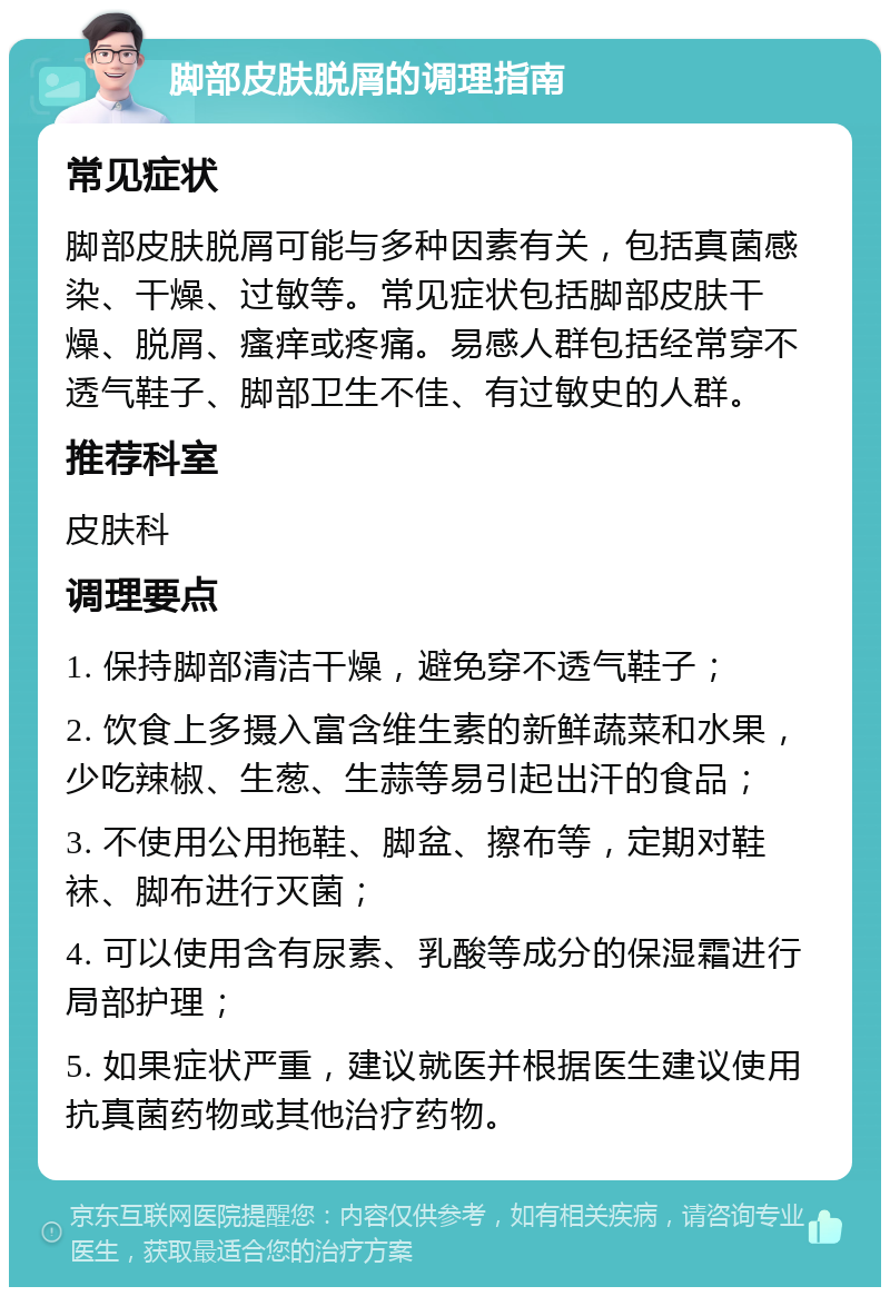 脚部皮肤脱屑的调理指南 常见症状 脚部皮肤脱屑可能与多种因素有关，包括真菌感染、干燥、过敏等。常见症状包括脚部皮肤干燥、脱屑、瘙痒或疼痛。易感人群包括经常穿不透气鞋子、脚部卫生不佳、有过敏史的人群。 推荐科室 皮肤科 调理要点 1. 保持脚部清洁干燥，避免穿不透气鞋子； 2. 饮食上多摄入富含维生素的新鲜蔬菜和水果，少吃辣椒、生葱、生蒜等易引起出汗的食品； 3. 不使用公用拖鞋、脚盆、擦布等，定期对鞋袜、脚布进行灭菌； 4. 可以使用含有尿素、乳酸等成分的保湿霜进行局部护理； 5. 如果症状严重，建议就医并根据医生建议使用抗真菌药物或其他治疗药物。