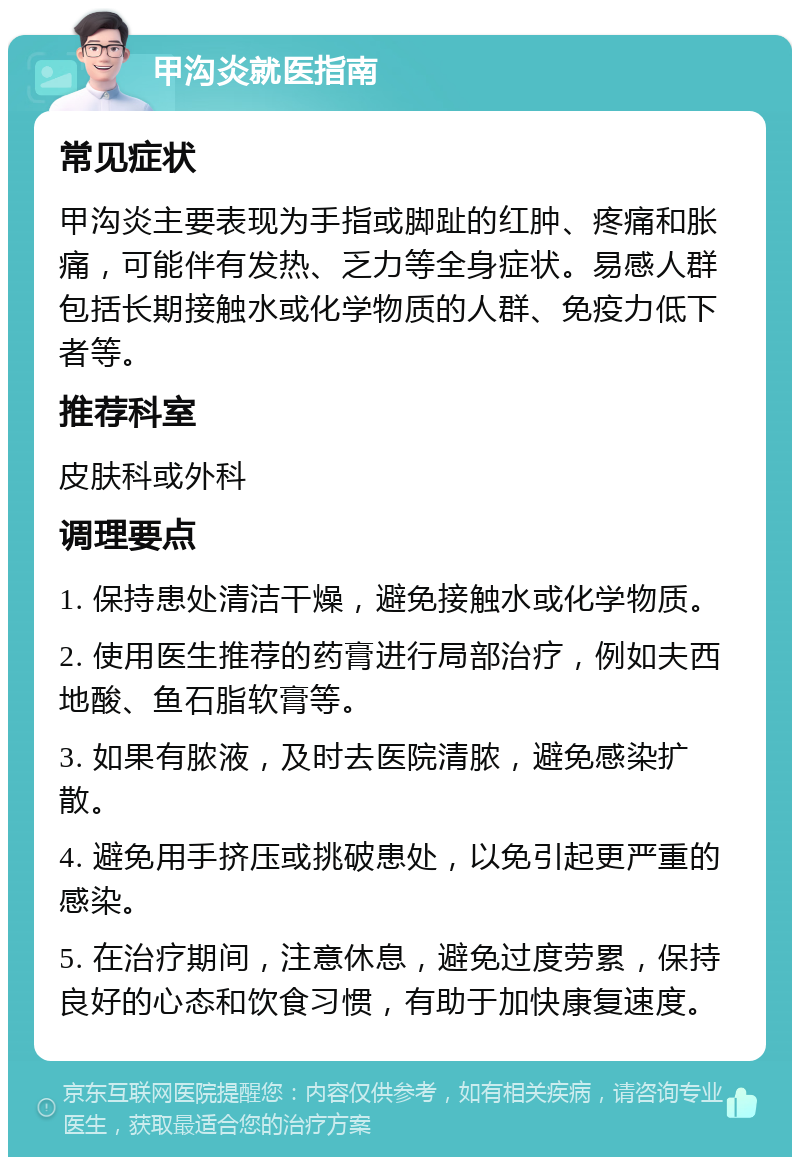 甲沟炎就医指南 常见症状 甲沟炎主要表现为手指或脚趾的红肿、疼痛和胀痛，可能伴有发热、乏力等全身症状。易感人群包括长期接触水或化学物质的人群、免疫力低下者等。 推荐科室 皮肤科或外科 调理要点 1. 保持患处清洁干燥，避免接触水或化学物质。 2. 使用医生推荐的药膏进行局部治疗，例如夫西地酸、鱼石脂软膏等。 3. 如果有脓液，及时去医院清脓，避免感染扩散。 4. 避免用手挤压或挑破患处，以免引起更严重的感染。 5. 在治疗期间，注意休息，避免过度劳累，保持良好的心态和饮食习惯，有助于加快康复速度。