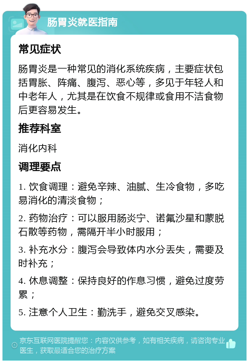 肠胃炎就医指南 常见症状 肠胃炎是一种常见的消化系统疾病，主要症状包括胃胀、阵痛、腹泻、恶心等，多见于年轻人和中老年人，尤其是在饮食不规律或食用不洁食物后更容易发生。 推荐科室 消化内科 调理要点 1. 饮食调理：避免辛辣、油腻、生冷食物，多吃易消化的清淡食物； 2. 药物治疗：可以服用肠炎宁、诺氟沙星和蒙脱石散等药物，需隔开半小时服用； 3. 补充水分：腹泻会导致体内水分丢失，需要及时补充； 4. 休息调整：保持良好的作息习惯，避免过度劳累； 5. 注意个人卫生：勤洗手，避免交叉感染。