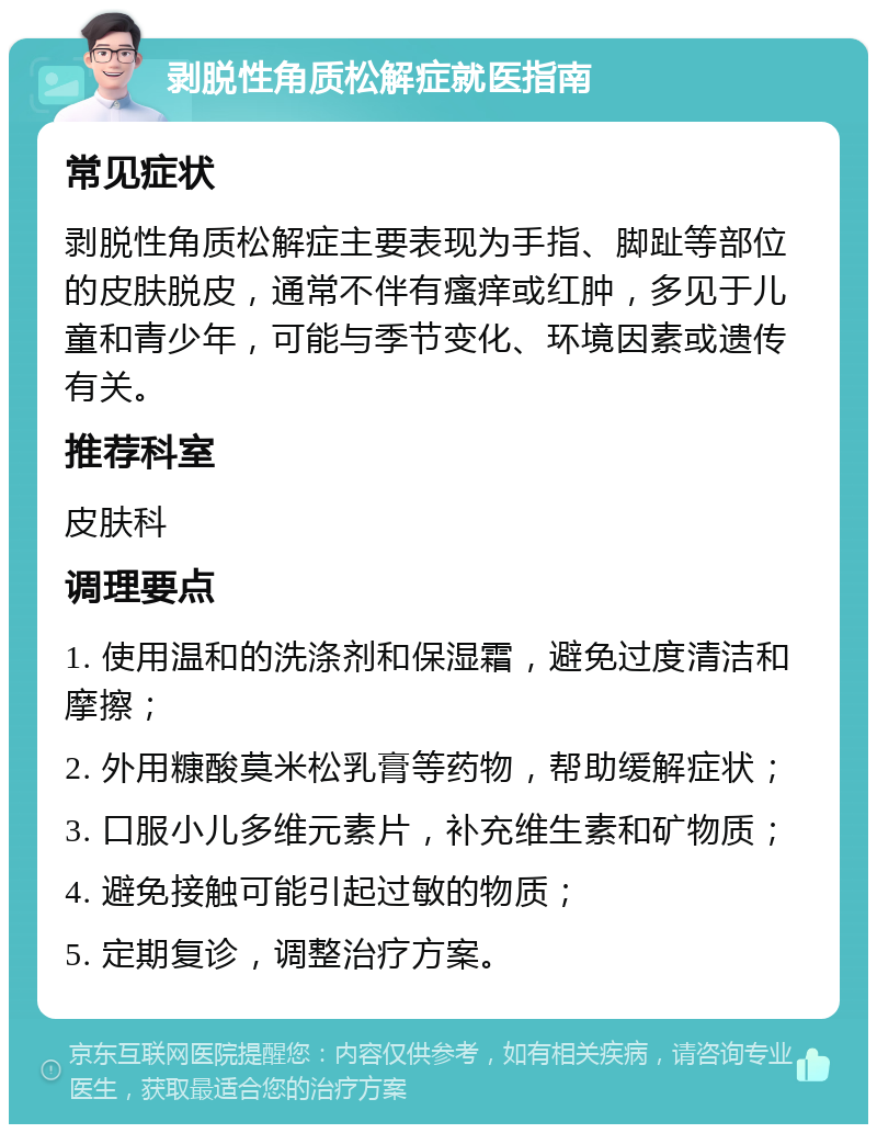 剥脱性角质松解症就医指南 常见症状 剥脱性角质松解症主要表现为手指、脚趾等部位的皮肤脱皮，通常不伴有瘙痒或红肿，多见于儿童和青少年，可能与季节变化、环境因素或遗传有关。 推荐科室 皮肤科 调理要点 1. 使用温和的洗涤剂和保湿霜，避免过度清洁和摩擦； 2. 外用糠酸莫米松乳膏等药物，帮助缓解症状； 3. 口服小儿多维元素片，补充维生素和矿物质； 4. 避免接触可能引起过敏的物质； 5. 定期复诊，调整治疗方案。