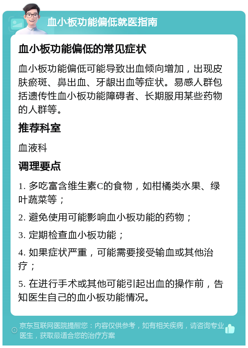 血小板功能偏低就医指南 血小板功能偏低的常见症状 血小板功能偏低可能导致出血倾向增加，出现皮肤瘀斑、鼻出血、牙龈出血等症状。易感人群包括遗传性血小板功能障碍者、长期服用某些药物的人群等。 推荐科室 血液科 调理要点 1. 多吃富含维生素C的食物，如柑橘类水果、绿叶蔬菜等； 2. 避免使用可能影响血小板功能的药物； 3. 定期检查血小板功能； 4. 如果症状严重，可能需要接受输血或其他治疗； 5. 在进行手术或其他可能引起出血的操作前，告知医生自己的血小板功能情况。