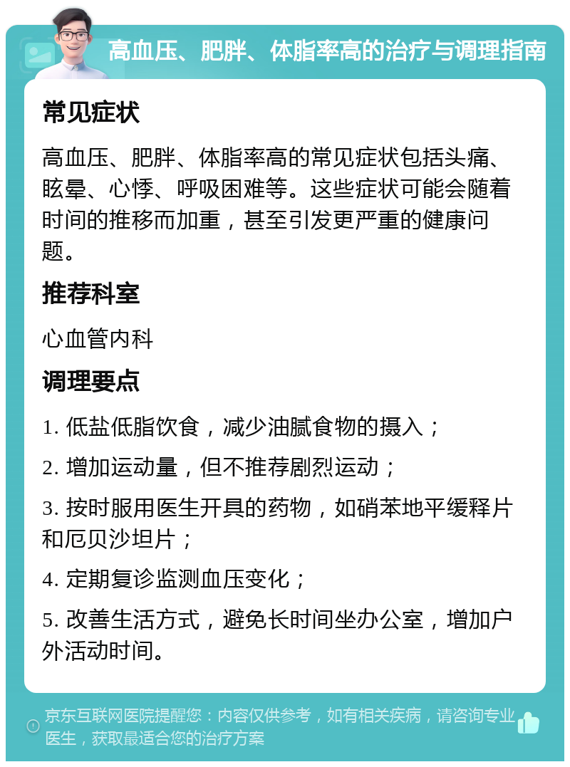 高血压、肥胖、体脂率高的治疗与调理指南 常见症状 高血压、肥胖、体脂率高的常见症状包括头痛、眩晕、心悸、呼吸困难等。这些症状可能会随着时间的推移而加重，甚至引发更严重的健康问题。 推荐科室 心血管内科 调理要点 1. 低盐低脂饮食，减少油腻食物的摄入； 2. 增加运动量，但不推荐剧烈运动； 3. 按时服用医生开具的药物，如硝苯地平缓释片和厄贝沙坦片； 4. 定期复诊监测血压变化； 5. 改善生活方式，避免长时间坐办公室，增加户外活动时间。