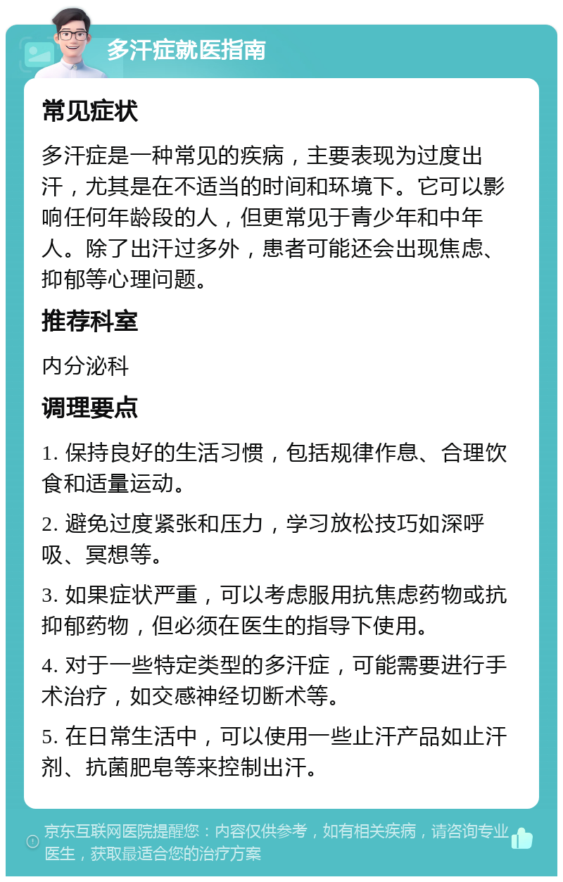 多汗症就医指南 常见症状 多汗症是一种常见的疾病，主要表现为过度出汗，尤其是在不适当的时间和环境下。它可以影响任何年龄段的人，但更常见于青少年和中年人。除了出汗过多外，患者可能还会出现焦虑、抑郁等心理问题。 推荐科室 内分泌科 调理要点 1. 保持良好的生活习惯，包括规律作息、合理饮食和适量运动。 2. 避免过度紧张和压力，学习放松技巧如深呼吸、冥想等。 3. 如果症状严重，可以考虑服用抗焦虑药物或抗抑郁药物，但必须在医生的指导下使用。 4. 对于一些特定类型的多汗症，可能需要进行手术治疗，如交感神经切断术等。 5. 在日常生活中，可以使用一些止汗产品如止汗剂、抗菌肥皂等来控制出汗。