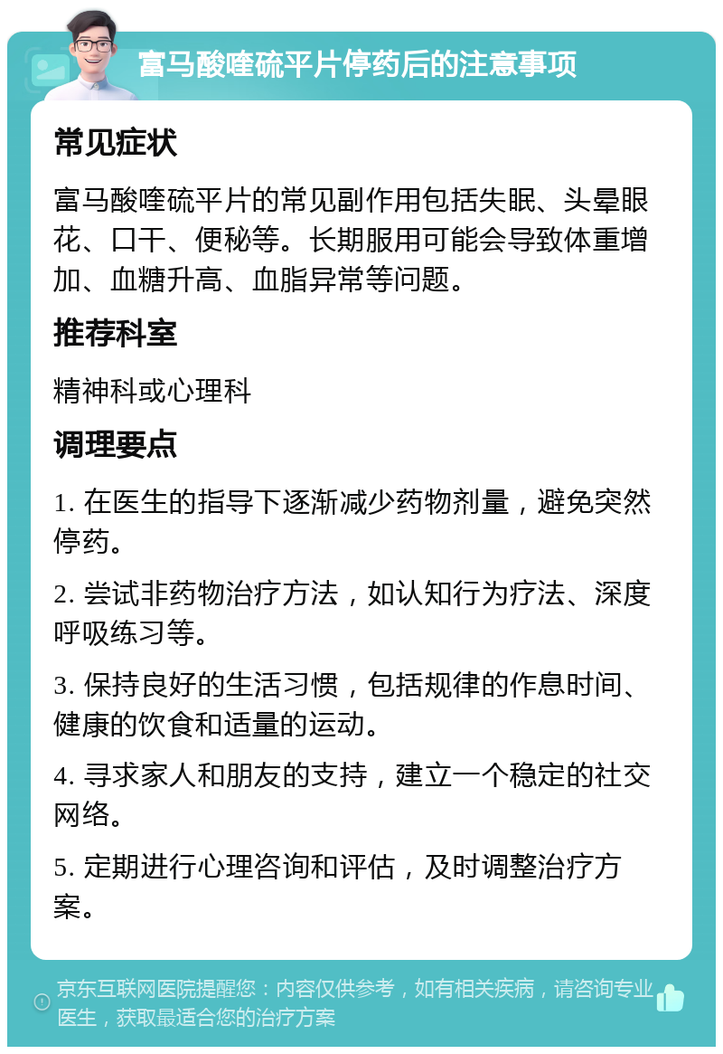 富马酸喹硫平片停药后的注意事项 常见症状 富马酸喹硫平片的常见副作用包括失眠、头晕眼花、口干、便秘等。长期服用可能会导致体重增加、血糖升高、血脂异常等问题。 推荐科室 精神科或心理科 调理要点 1. 在医生的指导下逐渐减少药物剂量，避免突然停药。 2. 尝试非药物治疗方法，如认知行为疗法、深度呼吸练习等。 3. 保持良好的生活习惯，包括规律的作息时间、健康的饮食和适量的运动。 4. 寻求家人和朋友的支持，建立一个稳定的社交网络。 5. 定期进行心理咨询和评估，及时调整治疗方案。