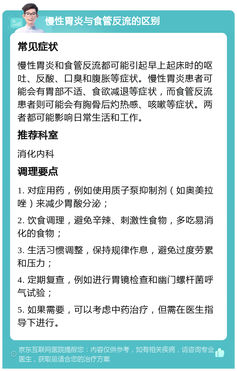 慢性胃炎与食管反流的区别 常见症状 慢性胃炎和食管反流都可能引起早上起床时的呕吐、反酸、口臭和腹胀等症状。慢性胃炎患者可能会有胃部不适、食欲减退等症状，而食管反流患者则可能会有胸骨后灼热感、咳嗽等症状。两者都可能影响日常生活和工作。 推荐科室 消化内科 调理要点 1. 对症用药，例如使用质子泵抑制剂（如奥美拉唑）来减少胃酸分泌； 2. 饮食调理，避免辛辣、刺激性食物，多吃易消化的食物； 3. 生活习惯调整，保持规律作息，避免过度劳累和压力； 4. 定期复查，例如进行胃镜检查和幽门螺杆菌呼气试验； 5. 如果需要，可以考虑中药治疗，但需在医生指导下进行。