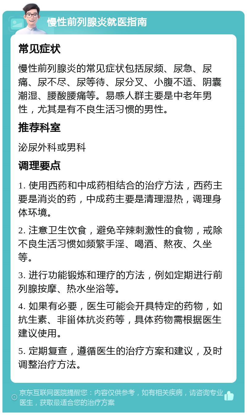 慢性前列腺炎就医指南 常见症状 慢性前列腺炎的常见症状包括尿频、尿急、尿痛、尿不尽、尿等待、尿分叉、小腹不适、阴囊潮湿、腰酸腰痛等。易感人群主要是中老年男性，尤其是有不良生活习惯的男性。 推荐科室 泌尿外科或男科 调理要点 1. 使用西药和中成药相结合的治疗方法，西药主要是消炎的药，中成药主要是清理湿热，调理身体环境。 2. 注意卫生饮食，避免辛辣刺激性的食物，戒除不良生活习惯如频繁手淫、喝酒、熬夜、久坐等。 3. 进行功能锻炼和理疗的方法，例如定期进行前列腺按摩、热水坐浴等。 4. 如果有必要，医生可能会开具特定的药物，如抗生素、非甾体抗炎药等，具体药物需根据医生建议使用。 5. 定期复查，遵循医生的治疗方案和建议，及时调整治疗方法。