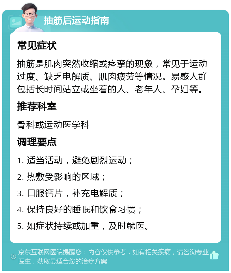 抽筋后运动指南 常见症状 抽筋是肌肉突然收缩或痉挛的现象，常见于运动过度、缺乏电解质、肌肉疲劳等情况。易感人群包括长时间站立或坐着的人、老年人、孕妇等。 推荐科室 骨科或运动医学科 调理要点 1. 适当活动，避免剧烈运动； 2. 热敷受影响的区域； 3. 口服钙片，补充电解质； 4. 保持良好的睡眠和饮食习惯； 5. 如症状持续或加重，及时就医。