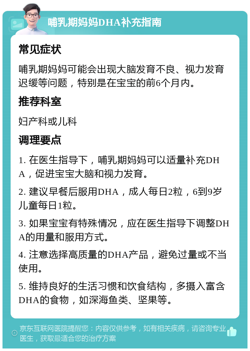 哺乳期妈妈DHA补充指南 常见症状 哺乳期妈妈可能会出现大脑发育不良、视力发育迟缓等问题，特别是在宝宝的前6个月内。 推荐科室 妇产科或儿科 调理要点 1. 在医生指导下，哺乳期妈妈可以适量补充DHA，促进宝宝大脑和视力发育。 2. 建议早餐后服用DHA，成人每日2粒，6到9岁儿童每日1粒。 3. 如果宝宝有特殊情况，应在医生指导下调整DHA的用量和服用方式。 4. 注意选择高质量的DHA产品，避免过量或不当使用。 5. 维持良好的生活习惯和饮食结构，多摄入富含DHA的食物，如深海鱼类、坚果等。