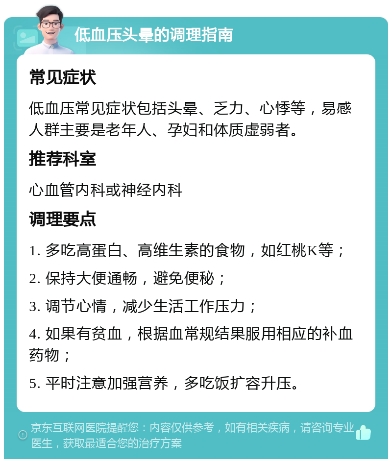 低血压头晕的调理指南 常见症状 低血压常见症状包括头晕、乏力、心悸等，易感人群主要是老年人、孕妇和体质虚弱者。 推荐科室 心血管内科或神经内科 调理要点 1. 多吃高蛋白、高维生素的食物，如红桃K等； 2. 保持大便通畅，避免便秘； 3. 调节心情，减少生活工作压力； 4. 如果有贫血，根据血常规结果服用相应的补血药物； 5. 平时注意加强营养，多吃饭扩容升压。