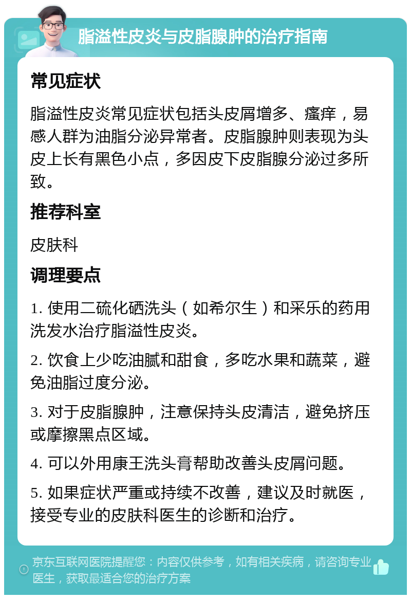 脂溢性皮炎与皮脂腺肿的治疗指南 常见症状 脂溢性皮炎常见症状包括头皮屑增多、瘙痒，易感人群为油脂分泌异常者。皮脂腺肿则表现为头皮上长有黑色小点，多因皮下皮脂腺分泌过多所致。 推荐科室 皮肤科 调理要点 1. 使用二硫化硒洗头（如希尔生）和采乐的药用洗发水治疗脂溢性皮炎。 2. 饮食上少吃油腻和甜食，多吃水果和蔬菜，避免油脂过度分泌。 3. 对于皮脂腺肿，注意保持头皮清洁，避免挤压或摩擦黑点区域。 4. 可以外用康王洗头膏帮助改善头皮屑问题。 5. 如果症状严重或持续不改善，建议及时就医，接受专业的皮肤科医生的诊断和治疗。