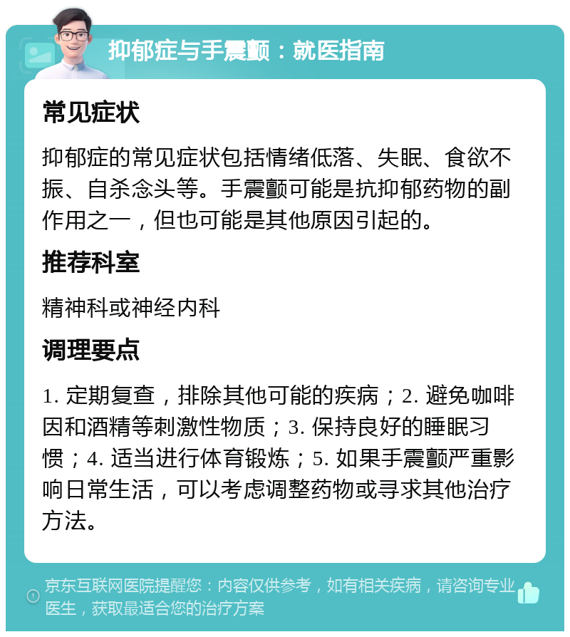 抑郁症与手震颤：就医指南 常见症状 抑郁症的常见症状包括情绪低落、失眠、食欲不振、自杀念头等。手震颤可能是抗抑郁药物的副作用之一，但也可能是其他原因引起的。 推荐科室 精神科或神经内科 调理要点 1. 定期复查，排除其他可能的疾病；2. 避免咖啡因和酒精等刺激性物质；3. 保持良好的睡眠习惯；4. 适当进行体育锻炼；5. 如果手震颤严重影响日常生活，可以考虑调整药物或寻求其他治疗方法。