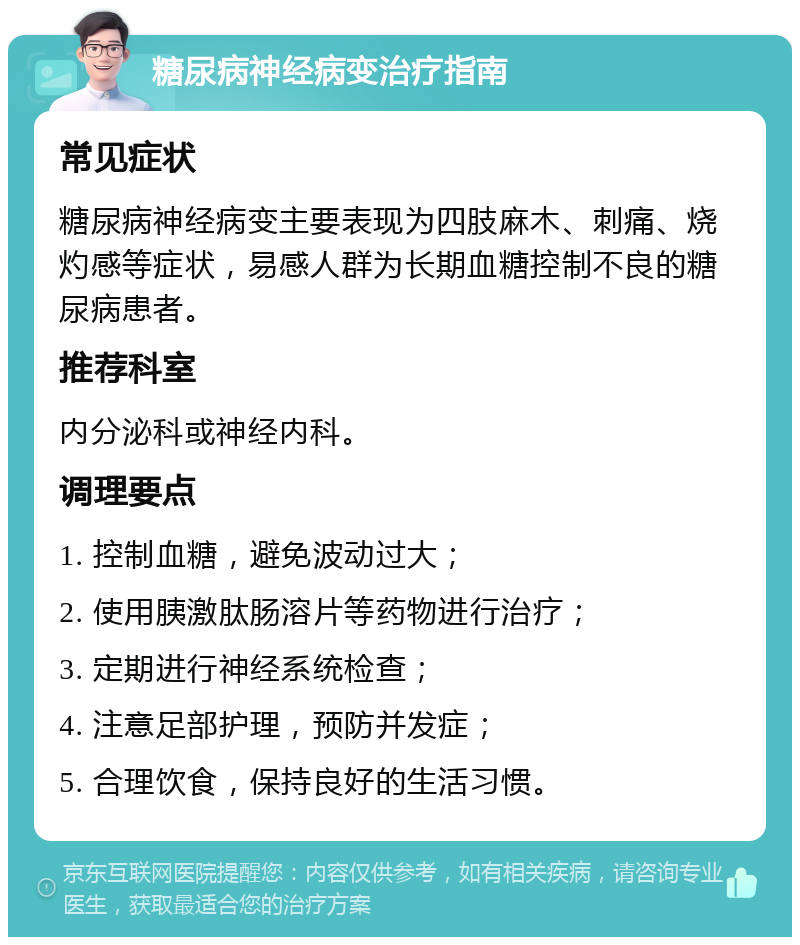 糖尿病神经病变治疗指南 常见症状 糖尿病神经病变主要表现为四肢麻木、刺痛、烧灼感等症状，易感人群为长期血糖控制不良的糖尿病患者。 推荐科室 内分泌科或神经内科。 调理要点 1. 控制血糖，避免波动过大； 2. 使用胰激肽肠溶片等药物进行治疗； 3. 定期进行神经系统检查； 4. 注意足部护理，预防并发症； 5. 合理饮食，保持良好的生活习惯。