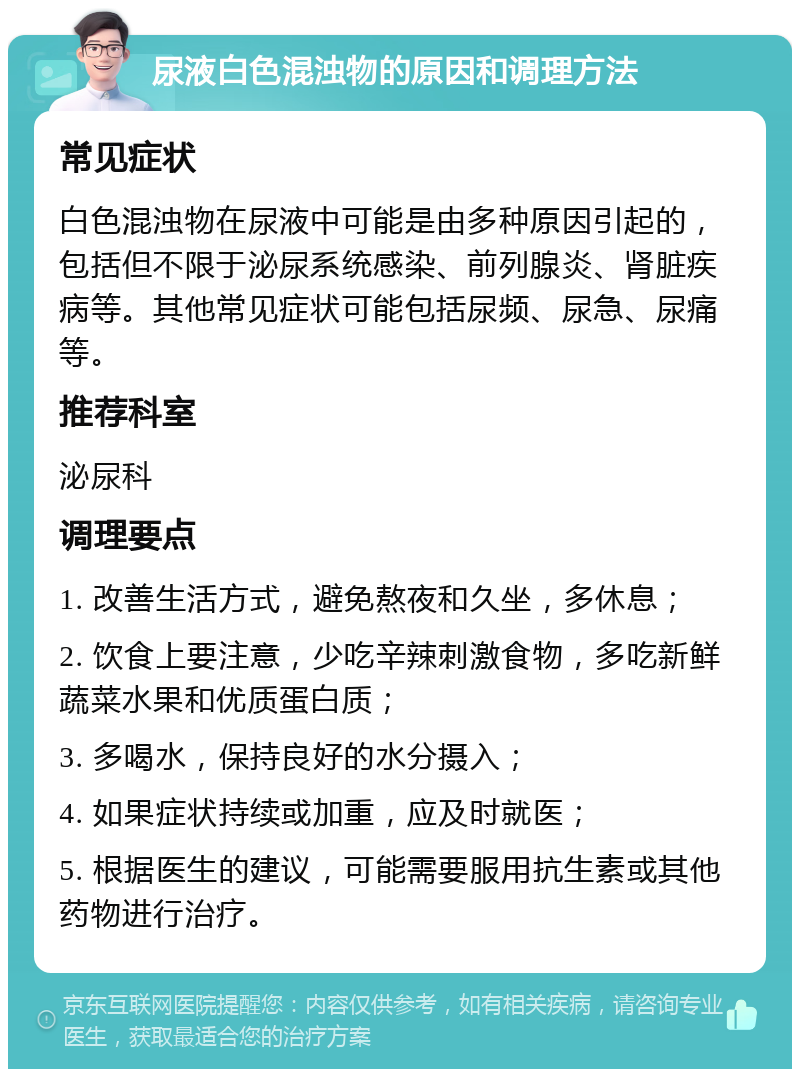 尿液白色混浊物的原因和调理方法 常见症状 白色混浊物在尿液中可能是由多种原因引起的，包括但不限于泌尿系统感染、前列腺炎、肾脏疾病等。其他常见症状可能包括尿频、尿急、尿痛等。 推荐科室 泌尿科 调理要点 1. 改善生活方式，避免熬夜和久坐，多休息； 2. 饮食上要注意，少吃辛辣刺激食物，多吃新鲜蔬菜水果和优质蛋白质； 3. 多喝水，保持良好的水分摄入； 4. 如果症状持续或加重，应及时就医； 5. 根据医生的建议，可能需要服用抗生素或其他药物进行治疗。