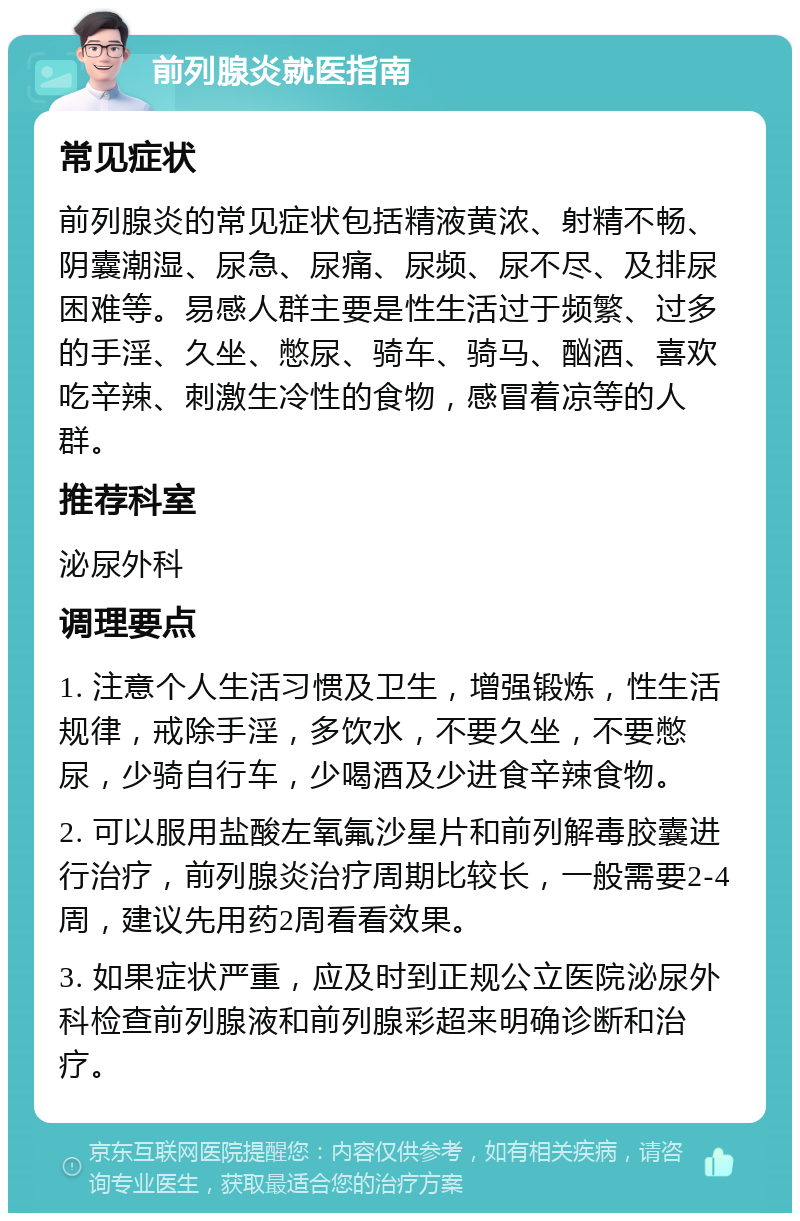 前列腺炎就医指南 常见症状 前列腺炎的常见症状包括精液黄浓、射精不畅、阴囊潮湿、尿急、尿痛、尿频、尿不尽、及排尿困难等。易感人群主要是性生活过于频繁、过多的手淫、久坐、憋尿、骑车、骑马、酗酒、喜欢吃辛辣、刺激生冷性的食物，感冒着凉等的人群。 推荐科室 泌尿外科 调理要点 1. 注意个人生活习惯及卫生，增强锻炼，性生活规律，戒除手淫，多饮水，不要久坐，不要憋尿，少骑自行车，少喝酒及少进食辛辣食物。 2. 可以服用盐酸左氧氟沙星片和前列解毒胶囊进行治疗，前列腺炎治疗周期比较长，一般需要2-4周，建议先用药2周看看效果。 3. 如果症状严重，应及时到正规公立医院泌尿外科检查前列腺液和前列腺彩超来明确诊断和治疗。