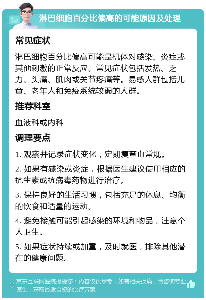 淋巴细胞百分比偏高的可能原因及处理 常见症状 淋巴细胞百分比偏高可能是机体对感染、炎症或其他刺激的正常反应。常见症状包括发热、乏力、头痛、肌肉或关节疼痛等。易感人群包括儿童、老年人和免疫系统较弱的人群。 推荐科室 血液科或内科 调理要点 1. 观察并记录症状变化，定期复查血常规。 2. 如果有感染或炎症，根据医生建议使用相应的抗生素或抗病毒药物进行治疗。 3. 保持良好的生活习惯，包括充足的休息、均衡的饮食和适量的运动。 4. 避免接触可能引起感染的环境和物品，注意个人卫生。 5. 如果症状持续或加重，及时就医，排除其他潜在的健康问题。