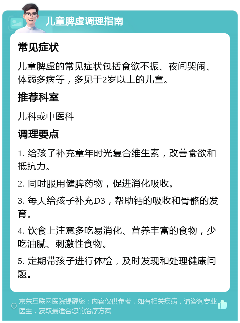 儿童脾虚调理指南 常见症状 儿童脾虚的常见症状包括食欲不振、夜间哭闹、体弱多病等，多见于2岁以上的儿童。 推荐科室 儿科或中医科 调理要点 1. 给孩子补充童年时光复合维生素，改善食欲和抵抗力。 2. 同时服用健脾药物，促进消化吸收。 3. 每天给孩子补充D3，帮助钙的吸收和骨骼的发育。 4. 饮食上注意多吃易消化、营养丰富的食物，少吃油腻、刺激性食物。 5. 定期带孩子进行体检，及时发现和处理健康问题。