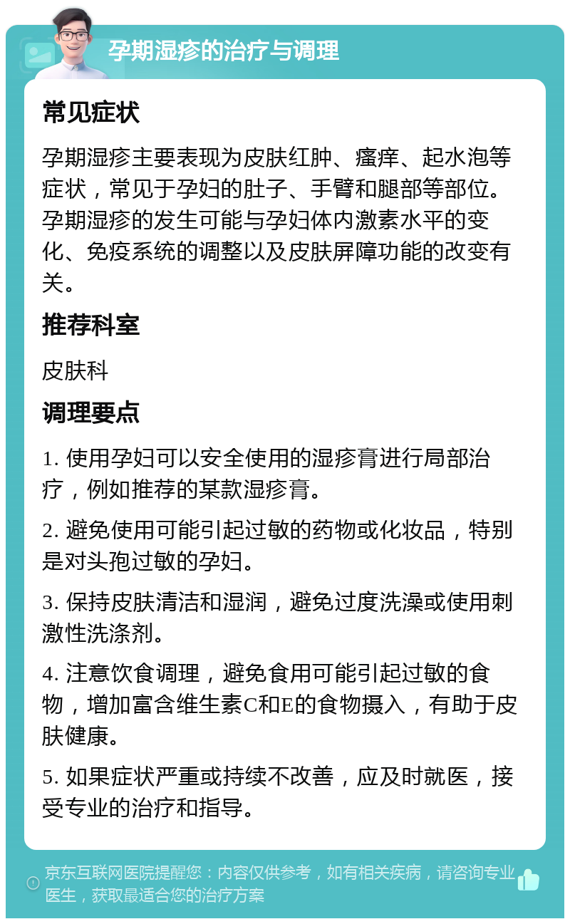 孕期湿疹的治疗与调理 常见症状 孕期湿疹主要表现为皮肤红肿、瘙痒、起水泡等症状，常见于孕妇的肚子、手臂和腿部等部位。孕期湿疹的发生可能与孕妇体内激素水平的变化、免疫系统的调整以及皮肤屏障功能的改变有关。 推荐科室 皮肤科 调理要点 1. 使用孕妇可以安全使用的湿疹膏进行局部治疗，例如推荐的某款湿疹膏。 2. 避免使用可能引起过敏的药物或化妆品，特别是对头孢过敏的孕妇。 3. 保持皮肤清洁和湿润，避免过度洗澡或使用刺激性洗涤剂。 4. 注意饮食调理，避免食用可能引起过敏的食物，增加富含维生素C和E的食物摄入，有助于皮肤健康。 5. 如果症状严重或持续不改善，应及时就医，接受专业的治疗和指导。