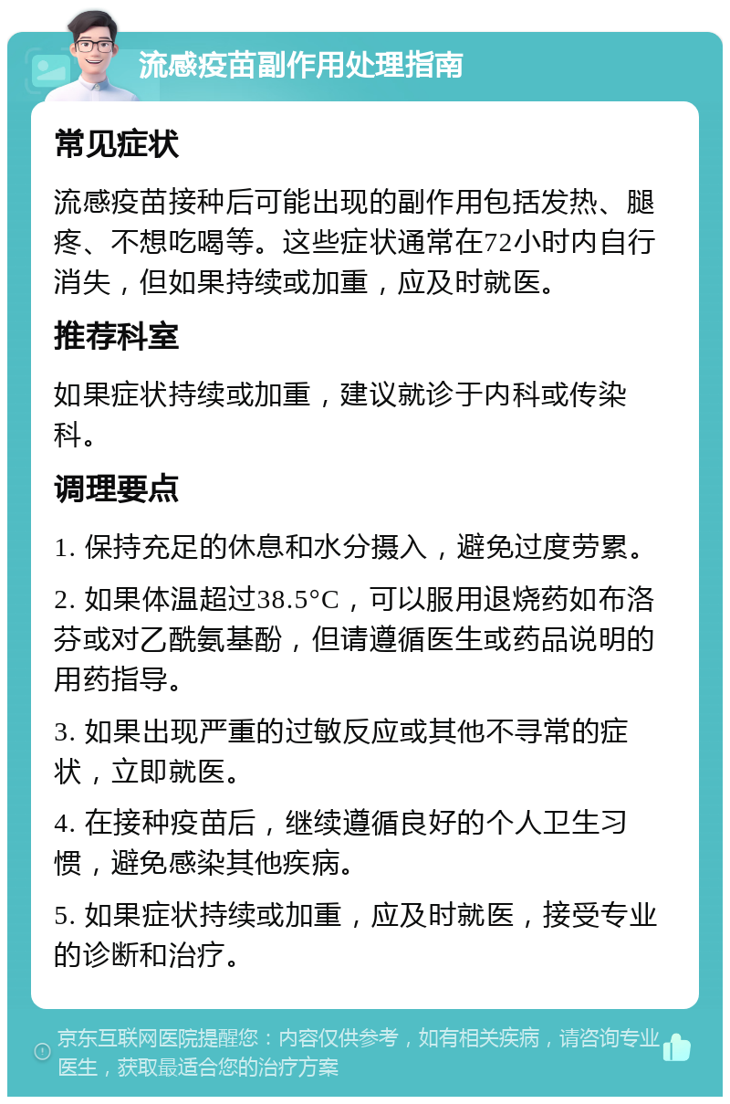 流感疫苗副作用处理指南 常见症状 流感疫苗接种后可能出现的副作用包括发热、腿疼、不想吃喝等。这些症状通常在72小时内自行消失，但如果持续或加重，应及时就医。 推荐科室 如果症状持续或加重，建议就诊于内科或传染科。 调理要点 1. 保持充足的休息和水分摄入，避免过度劳累。 2. 如果体温超过38.5°C，可以服用退烧药如布洛芬或对乙酰氨基酚，但请遵循医生或药品说明的用药指导。 3. 如果出现严重的过敏反应或其他不寻常的症状，立即就医。 4. 在接种疫苗后，继续遵循良好的个人卫生习惯，避免感染其他疾病。 5. 如果症状持续或加重，应及时就医，接受专业的诊断和治疗。