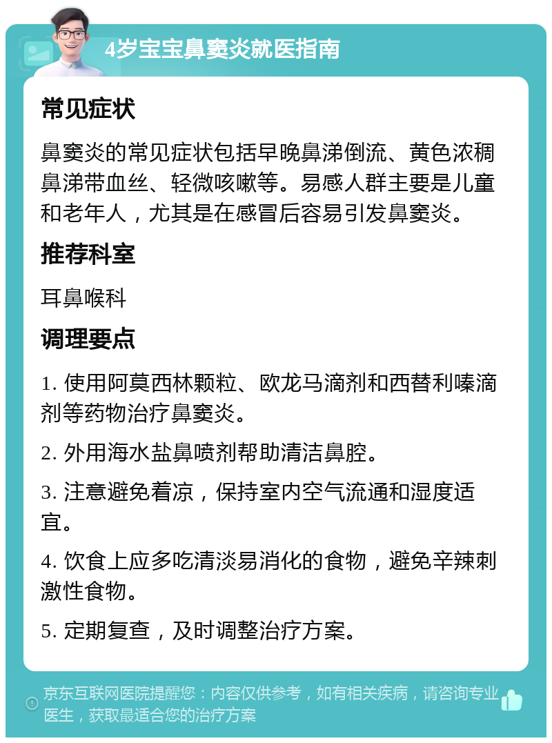 4岁宝宝鼻窦炎就医指南 常见症状 鼻窦炎的常见症状包括早晚鼻涕倒流、黄色浓稠鼻涕带血丝、轻微咳嗽等。易感人群主要是儿童和老年人，尤其是在感冒后容易引发鼻窦炎。 推荐科室 耳鼻喉科 调理要点 1. 使用阿莫西林颗粒、欧龙马滴剂和西替利嗪滴剂等药物治疗鼻窦炎。 2. 外用海水盐鼻喷剂帮助清洁鼻腔。 3. 注意避免着凉，保持室内空气流通和湿度适宜。 4. 饮食上应多吃清淡易消化的食物，避免辛辣刺激性食物。 5. 定期复查，及时调整治疗方案。