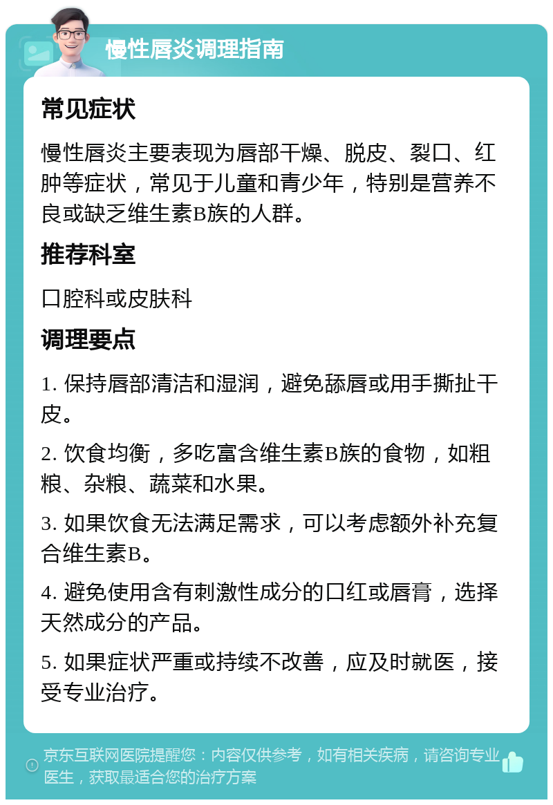 慢性唇炎调理指南 常见症状 慢性唇炎主要表现为唇部干燥、脱皮、裂口、红肿等症状，常见于儿童和青少年，特别是营养不良或缺乏维生素B族的人群。 推荐科室 口腔科或皮肤科 调理要点 1. 保持唇部清洁和湿润，避免舔唇或用手撕扯干皮。 2. 饮食均衡，多吃富含维生素B族的食物，如粗粮、杂粮、蔬菜和水果。 3. 如果饮食无法满足需求，可以考虑额外补充复合维生素B。 4. 避免使用含有刺激性成分的口红或唇膏，选择天然成分的产品。 5. 如果症状严重或持续不改善，应及时就医，接受专业治疗。