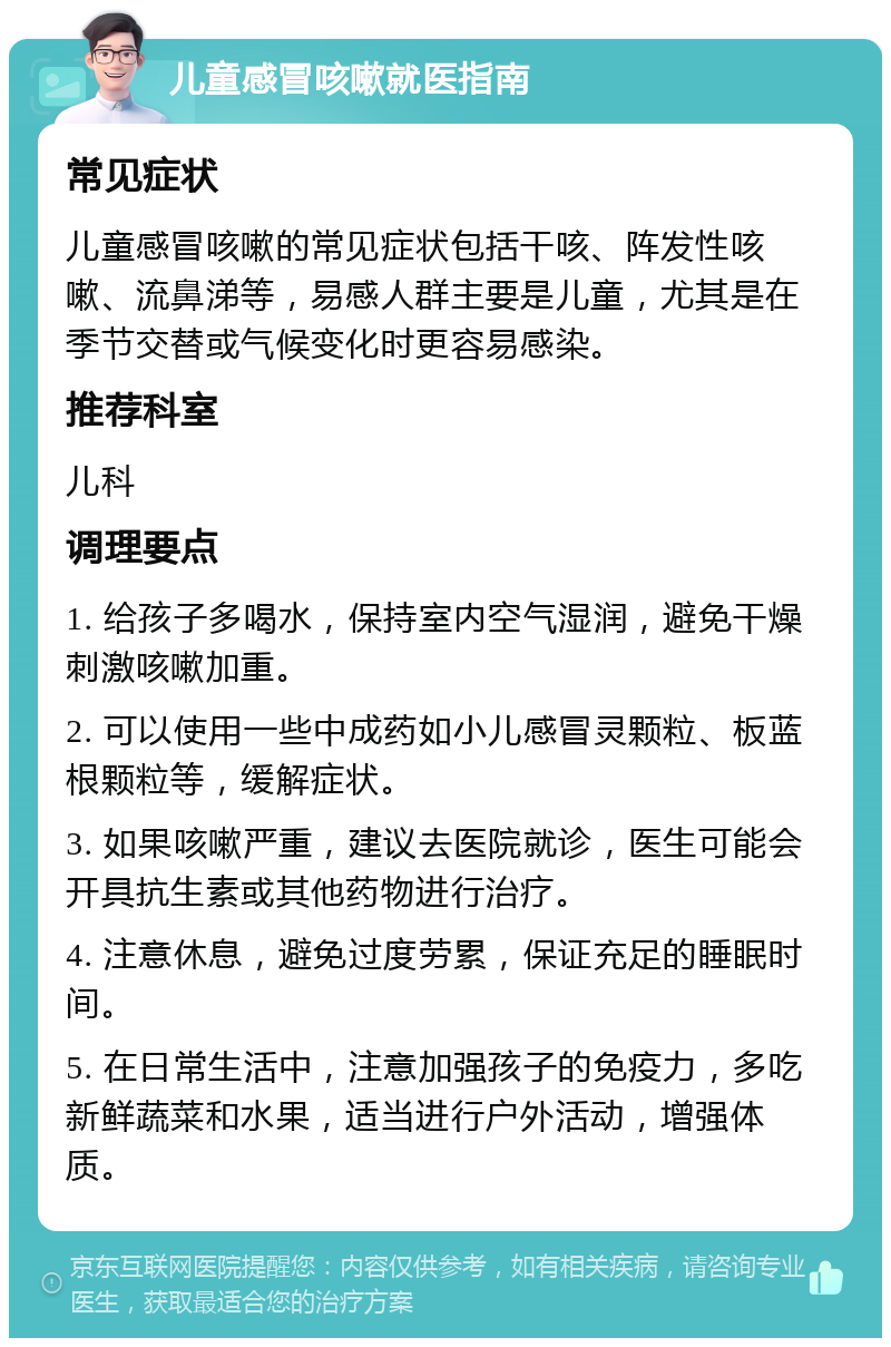 儿童感冒咳嗽就医指南 常见症状 儿童感冒咳嗽的常见症状包括干咳、阵发性咳嗽、流鼻涕等，易感人群主要是儿童，尤其是在季节交替或气候变化时更容易感染。 推荐科室 儿科 调理要点 1. 给孩子多喝水，保持室内空气湿润，避免干燥刺激咳嗽加重。 2. 可以使用一些中成药如小儿感冒灵颗粒、板蓝根颗粒等，缓解症状。 3. 如果咳嗽严重，建议去医院就诊，医生可能会开具抗生素或其他药物进行治疗。 4. 注意休息，避免过度劳累，保证充足的睡眠时间。 5. 在日常生活中，注意加强孩子的免疫力，多吃新鲜蔬菜和水果，适当进行户外活动，增强体质。