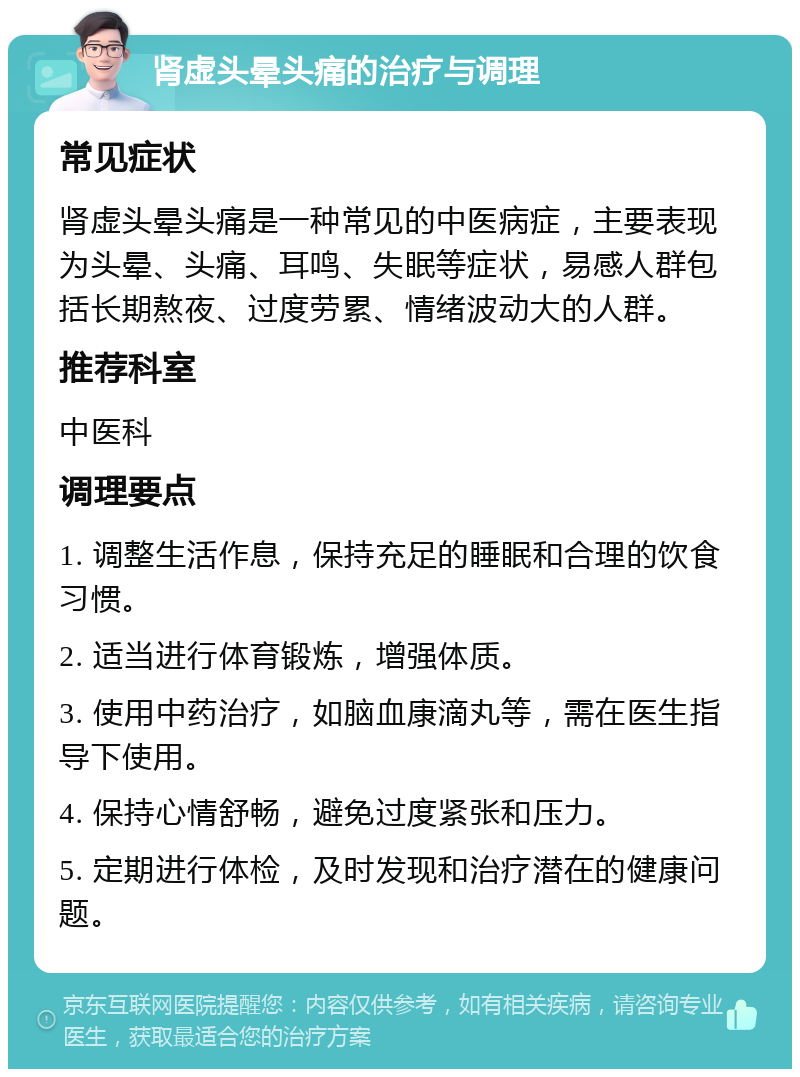 肾虚头晕头痛的治疗与调理 常见症状 肾虚头晕头痛是一种常见的中医病症，主要表现为头晕、头痛、耳鸣、失眠等症状，易感人群包括长期熬夜、过度劳累、情绪波动大的人群。 推荐科室 中医科 调理要点 1. 调整生活作息，保持充足的睡眠和合理的饮食习惯。 2. 适当进行体育锻炼，增强体质。 3. 使用中药治疗，如脑血康滴丸等，需在医生指导下使用。 4. 保持心情舒畅，避免过度紧张和压力。 5. 定期进行体检，及时发现和治疗潜在的健康问题。