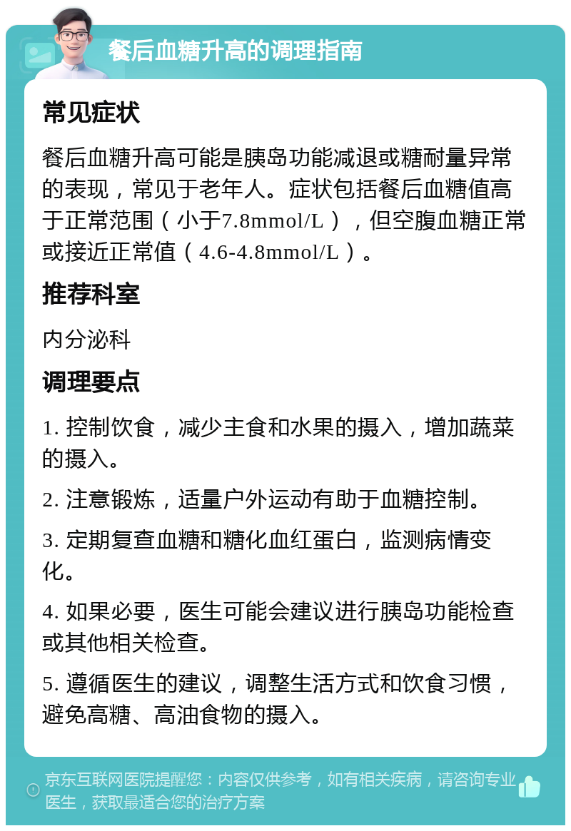 餐后血糖升高的调理指南 常见症状 餐后血糖升高可能是胰岛功能减退或糖耐量异常的表现，常见于老年人。症状包括餐后血糖值高于正常范围（小于7.8mmol/L），但空腹血糖正常或接近正常值（4.6-4.8mmol/L）。 推荐科室 内分泌科 调理要点 1. 控制饮食，减少主食和水果的摄入，增加蔬菜的摄入。 2. 注意锻炼，适量户外运动有助于血糖控制。 3. 定期复查血糖和糖化血红蛋白，监测病情变化。 4. 如果必要，医生可能会建议进行胰岛功能检查或其他相关检查。 5. 遵循医生的建议，调整生活方式和饮食习惯，避免高糖、高油食物的摄入。