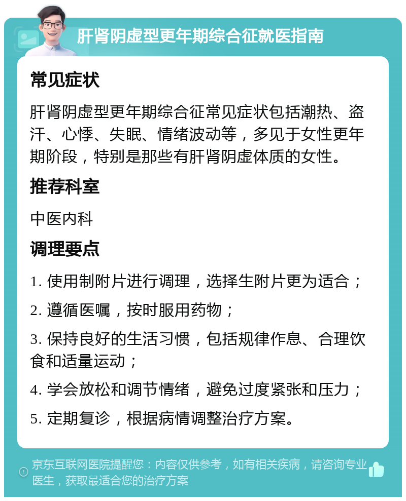 肝肾阴虚型更年期综合征就医指南 常见症状 肝肾阴虚型更年期综合征常见症状包括潮热、盗汗、心悸、失眠、情绪波动等，多见于女性更年期阶段，特别是那些有肝肾阴虚体质的女性。 推荐科室 中医内科 调理要点 1. 使用制附片进行调理，选择生附片更为适合； 2. 遵循医嘱，按时服用药物； 3. 保持良好的生活习惯，包括规律作息、合理饮食和适量运动； 4. 学会放松和调节情绪，避免过度紧张和压力； 5. 定期复诊，根据病情调整治疗方案。