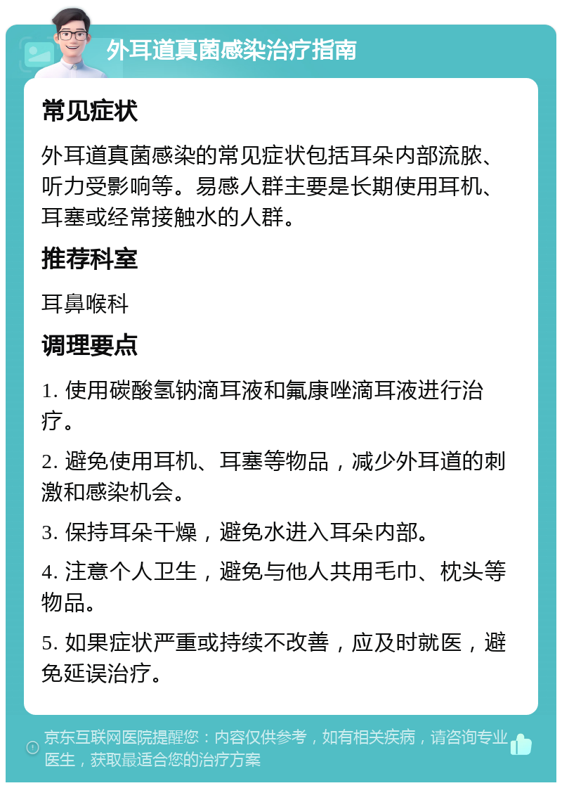 外耳道真菌感染治疗指南 常见症状 外耳道真菌感染的常见症状包括耳朵内部流脓、听力受影响等。易感人群主要是长期使用耳机、耳塞或经常接触水的人群。 推荐科室 耳鼻喉科 调理要点 1. 使用碳酸氢钠滴耳液和氟康唑滴耳液进行治疗。 2. 避免使用耳机、耳塞等物品，减少外耳道的刺激和感染机会。 3. 保持耳朵干燥，避免水进入耳朵内部。 4. 注意个人卫生，避免与他人共用毛巾、枕头等物品。 5. 如果症状严重或持续不改善，应及时就医，避免延误治疗。