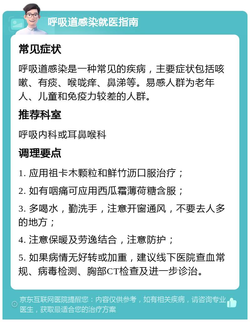 呼吸道感染就医指南 常见症状 呼吸道感染是一种常见的疾病，主要症状包括咳嗽、有痰、喉咙痒、鼻涕等。易感人群为老年人、儿童和免疫力较差的人群。 推荐科室 呼吸内科或耳鼻喉科 调理要点 1. 应用祖卡木颗粒和鲜竹沥口服治疗； 2. 如有咽痛可应用西瓜霜薄荷糖含服； 3. 多喝水，勤洗手，注意开窗通风，不要去人多的地方； 4. 注意保暖及劳逸结合，注意防护； 5. 如果病情无好转或加重，建议线下医院查血常规、病毒检测、胸部CT检查及进一步诊治。