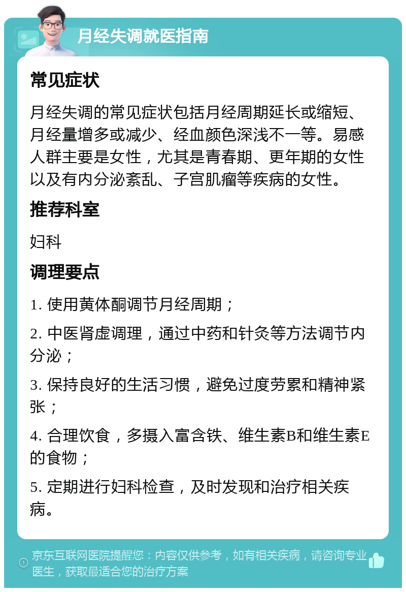 月经失调就医指南 常见症状 月经失调的常见症状包括月经周期延长或缩短、月经量增多或减少、经血颜色深浅不一等。易感人群主要是女性，尤其是青春期、更年期的女性以及有内分泌紊乱、子宫肌瘤等疾病的女性。 推荐科室 妇科 调理要点 1. 使用黄体酮调节月经周期； 2. 中医肾虚调理，通过中药和针灸等方法调节内分泌； 3. 保持良好的生活习惯，避免过度劳累和精神紧张； 4. 合理饮食，多摄入富含铁、维生素B和维生素E的食物； 5. 定期进行妇科检查，及时发现和治疗相关疾病。