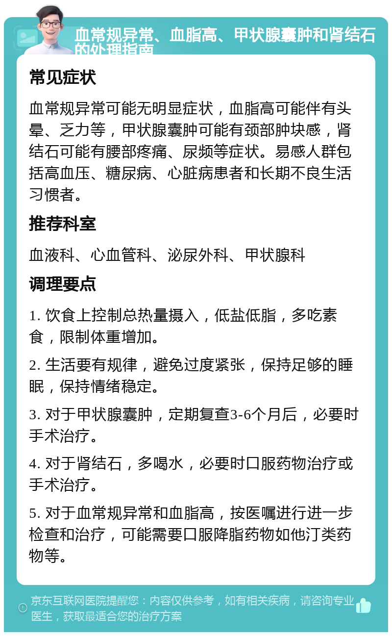 血常规异常、血脂高、甲状腺囊肿和肾结石的处理指南 常见症状 血常规异常可能无明显症状，血脂高可能伴有头晕、乏力等，甲状腺囊肿可能有颈部肿块感，肾结石可能有腰部疼痛、尿频等症状。易感人群包括高血压、糖尿病、心脏病患者和长期不良生活习惯者。 推荐科室 血液科、心血管科、泌尿外科、甲状腺科 调理要点 1. 饮食上控制总热量摄入，低盐低脂，多吃素食，限制体重增加。 2. 生活要有规律，避免过度紧张，保持足够的睡眠，保持情绪稳定。 3. 对于甲状腺囊肿，定期复查3-6个月后，必要时手术治疗。 4. 对于肾结石，多喝水，必要时口服药物治疗或手术治疗。 5. 对于血常规异常和血脂高，按医嘱进行进一步检查和治疗，可能需要口服降脂药物如他汀类药物等。