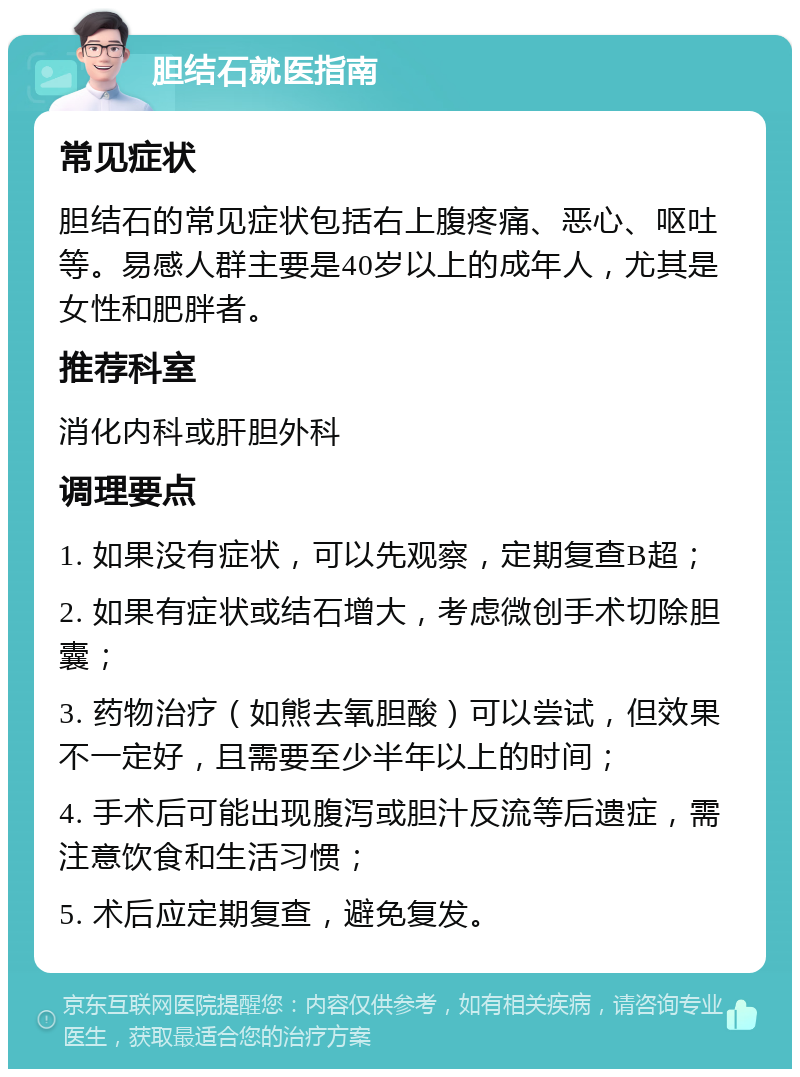 胆结石就医指南 常见症状 胆结石的常见症状包括右上腹疼痛、恶心、呕吐等。易感人群主要是40岁以上的成年人，尤其是女性和肥胖者。 推荐科室 消化内科或肝胆外科 调理要点 1. 如果没有症状，可以先观察，定期复查B超； 2. 如果有症状或结石增大，考虑微创手术切除胆囊； 3. 药物治疗（如熊去氧胆酸）可以尝试，但效果不一定好，且需要至少半年以上的时间； 4. 手术后可能出现腹泻或胆汁反流等后遗症，需注意饮食和生活习惯； 5. 术后应定期复查，避免复发。